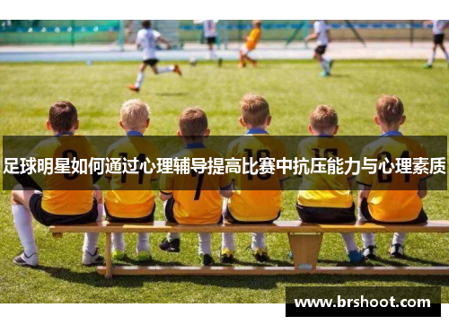 足球明星如何通过心理辅导提高比赛中抗压能力与心理素质
